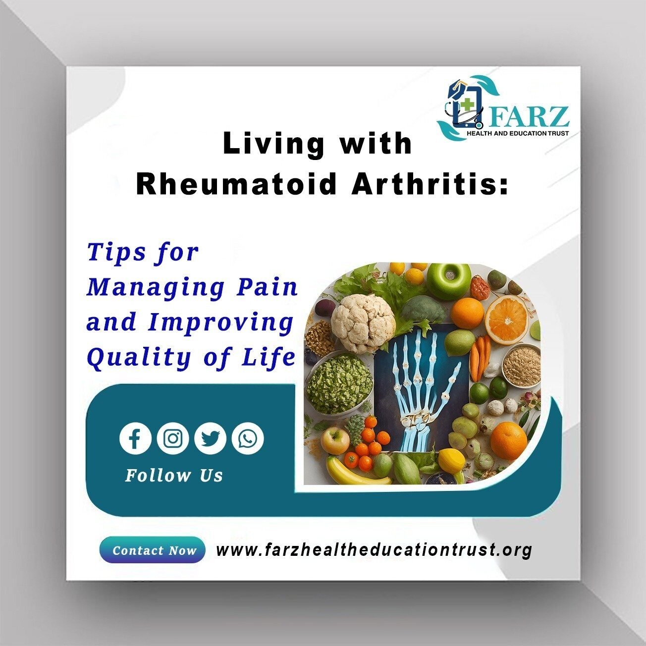 Living with Rheumatoid Arthritis: Tips for Managing Pain and Improving Quality of Life. The image includes a logo for FARZ Health and Education Trust, a variety of healthy foods such as fruits and vegetables, and an illustration of a hand's skeletal structure. Social media icons for Facebook, Instagram, Twitter, and WhatsApp are shown with a "Follow Us" prompt. The website www.farzhealtheducationtrust.organd a "Contact Now" button are also included. The image is a promotional graphic for FARZ Health and Education Trust, focusing on tips for managing pain and improving the quality of life for individuals living with rheumatoid arthritis. It features a variety of healthy foods, an illustration of a hand's skeletal structure, and social media icons for engagement. The website and contact information are provided for further resources.